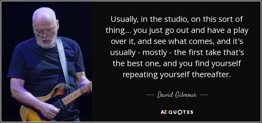 Usually, in the studio, on this sort of thing... you just go out and have a play over it, and see what comes, and it's usually - mostly - the first take that's the best one, and you find yourself repeating yourself thereafter. - David Gilmour