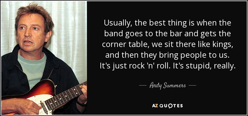 Usually, the best thing is when the band goes to the bar and gets the corner table, we sit there like kings, and then they bring people to us. It's just rock 'n' roll. It's stupid, really. - Andy Summers