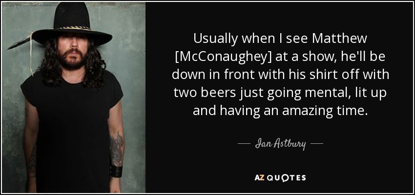 Usually when I see Matthew [McConaughey] at a show, he'll be down in front with his shirt off with two beers just going mental, lit up and having an amazing time. - Ian Astbury