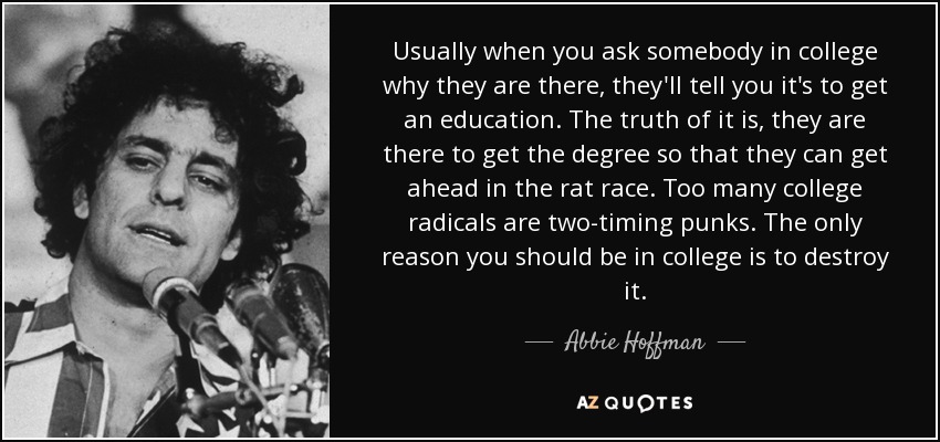 Usually when you ask somebody in college why they are there, they'll tell you it's to get an education. The truth of it is, they are there to get the degree so that they can get ahead in the rat race. Too many college radicals are two-timing punks. The only reason you should be in college is to destroy it. - Abbie Hoffman