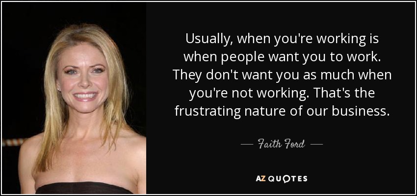 Usually, when you're working is when people want you to work. They don't want you as much when you're not working. That's the frustrating nature of our business. - Faith Ford