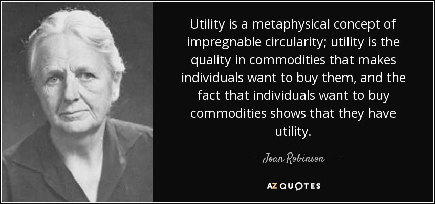Utility is a metaphysical concept of impregnable circularity; utility is the quality in commodities that makes individuals want to buy them, and the fact that individuals want to buy commodities shows that they have utility. - Joan Robinson