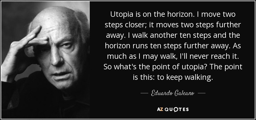 Utopia is on the horizon. I move two steps closer; it moves two steps further away. I walk another ten steps and the horizon runs ten steps further away. As much as I may walk, I'll never reach it. So what's the point of utopia? The point is this: to keep walking. - Eduardo Galeano