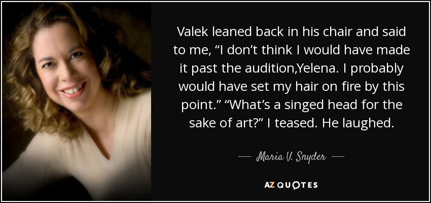 Valek leaned back in his chair and said to me, “I don’t think I would have made it past the audition,Yelena. I probably would have set my hair on fire by this point.” “What’s a singed head for the sake of art?” I teased. He laughed. - Maria V. Snyder