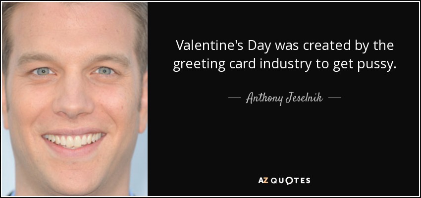 Valentine's Day was created by the greeting card industry to get pussy. - Anthony Jeselnik