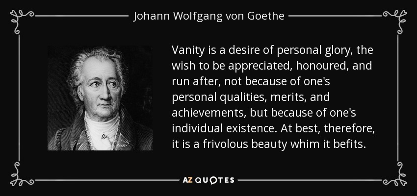 Vanity is a desire of personal glory, the wish to be appreciated, honoured, and run after, not because of one's personal qualities, merits, and achievements, but because of one's individual existence. At best, therefore, it is a frivolous beauty whim it befits. - Johann Wolfgang von Goethe