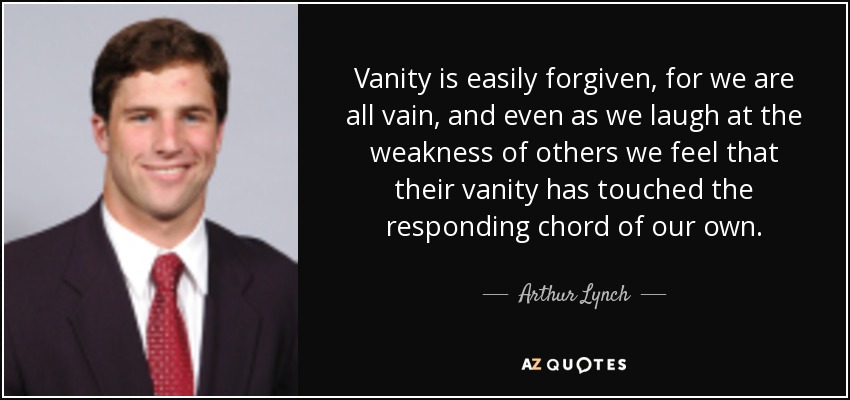 Vanity is easily forgiven, for we are all vain, and even as we laugh at the weakness of others we feel that their vanity has touched the responding chord of our own. - Arthur Lynch