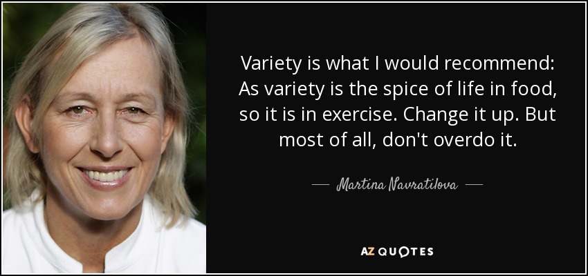 Variety is what I would recommend: As variety is the spice of life in food, so it is in exercise. Change it up. But most of all, don't overdo it. - Martina Navratilova