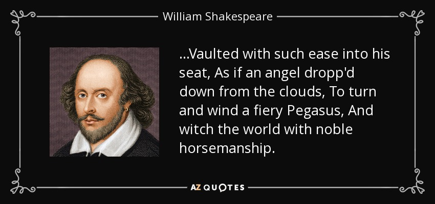 ...Vaulted with such ease into his seat, As if an angel dropp'd down from the clouds, To turn and wind a fiery Pegasus, And witch the world with noble horsemanship. - William Shakespeare