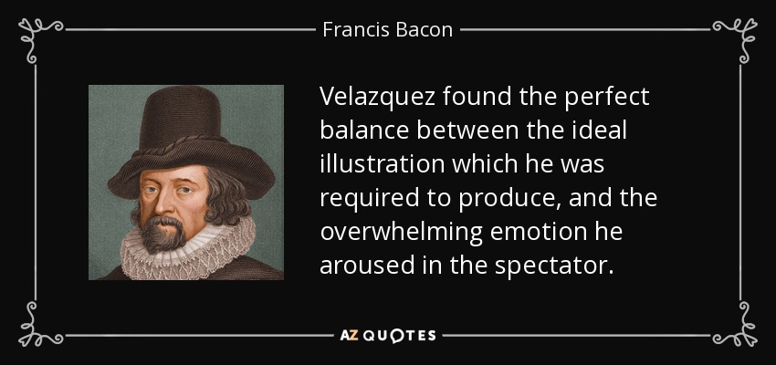 Velazquez found the perfect balance between the ideal illustration which he was required to produce, and the overwhelming emotion he aroused in the spectator. - Francis Bacon