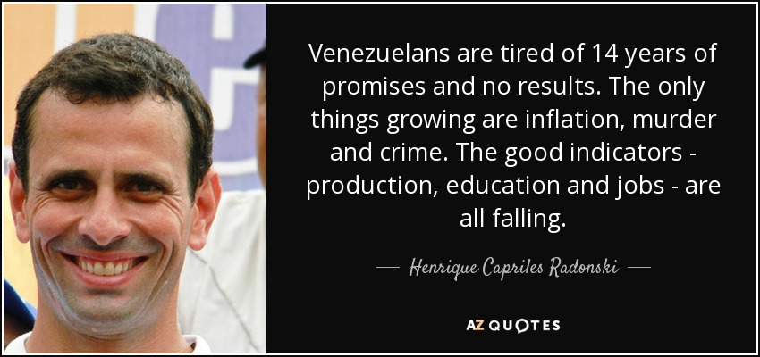 Venezuelans are tired of 14 years of promises and no results. The only things growing are inflation, murder and crime. The good indicators - production, education and jobs - are all falling. - Henrique Capriles Radonski
