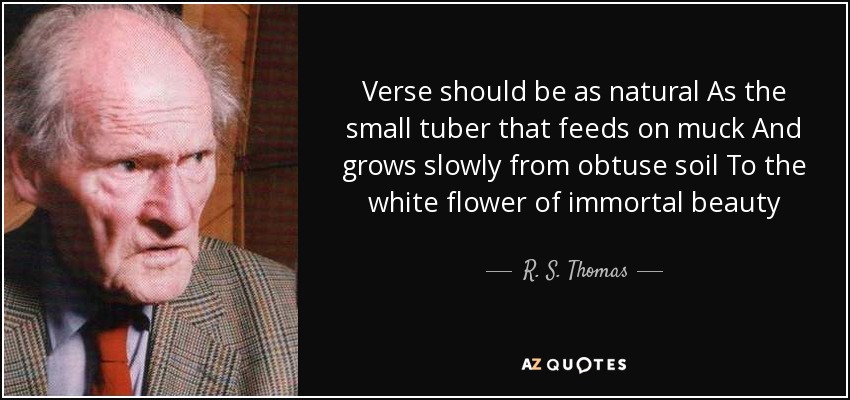 Verse should be as natural As the small tuber that feeds on muck And grows slowly from obtuse soil To the white flower of immortal beauty - R. S. Thomas