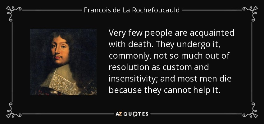 Very few people are acquainted with death. They undergo it, commonly, not so much out of resolution as custom and insensitivity; and most men die because they cannot help it. - Francois de La Rochefoucauld