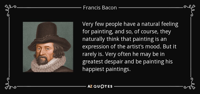 Very few people have a natural feeling for painting, and so, of course, they naturally think that painting is an expression of the artist's mood. But it rarely is. Very often he may be in greatest despair and be painting his happiest paintings. - Francis Bacon