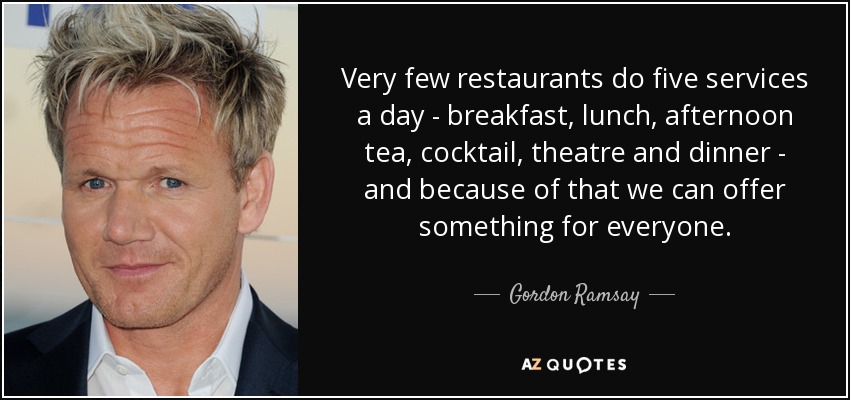 Very few restaurants do five services a day - breakfast, lunch, afternoon tea, cocktail, theatre and dinner - and because of that we can offer something for everyone. - Gordon Ramsay