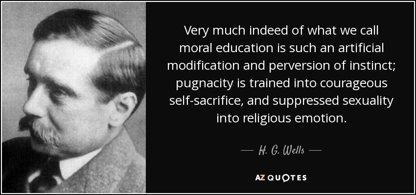 Very much indeed of what we call moral education is such an artificial modification and perversion of instinct; pugnacity is trained into courageous self-sacrifice, and suppressed sexuality into religious emotion. - H. G. Wells