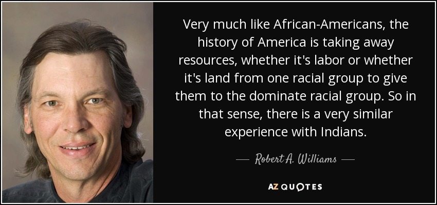 Very much like African-Americans, the history of America is taking away resources, whether it's labor or whether it's land from one racial group to give them to the dominate racial group. So in that sense, there is a very similar experience with Indians. - Robert A. Williams, Jr.