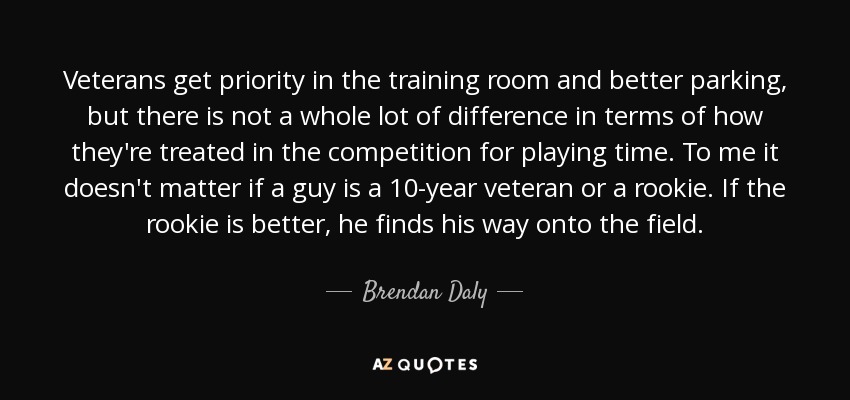 Veterans get priority in the training room and better parking, but there is not a whole lot of difference in terms of how they're treated in the competition for playing time. To me it doesn't matter if a guy is a 10-year veteran or a rookie. If the rookie is better, he finds his way onto the field. - Brendan Daly