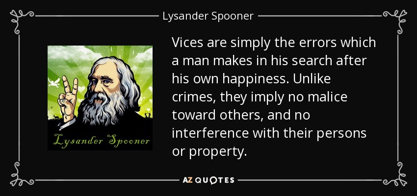 Vices are simply the errors which a man makes in his search after his own happiness. Unlike crimes, they imply no malice toward others, and no interference with their persons or property. - Lysander Spooner