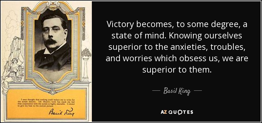 Victory becomes, to some degree, a state of mind. Knowing ourselves superior to the anxieties, troubles, and worries which obsess us, we are superior to them. - Basil King