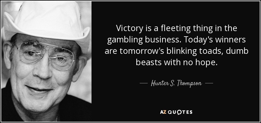 Victory is a fleeting thing in the gambling business. Today's winners are tomorrow's blinking toads, dumb beasts with no hope. - Hunter S. Thompson