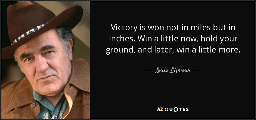 Victory is won not in miles but in inches. Win a little now, hold your ground, and later, win a little more. - Louis L'Amour