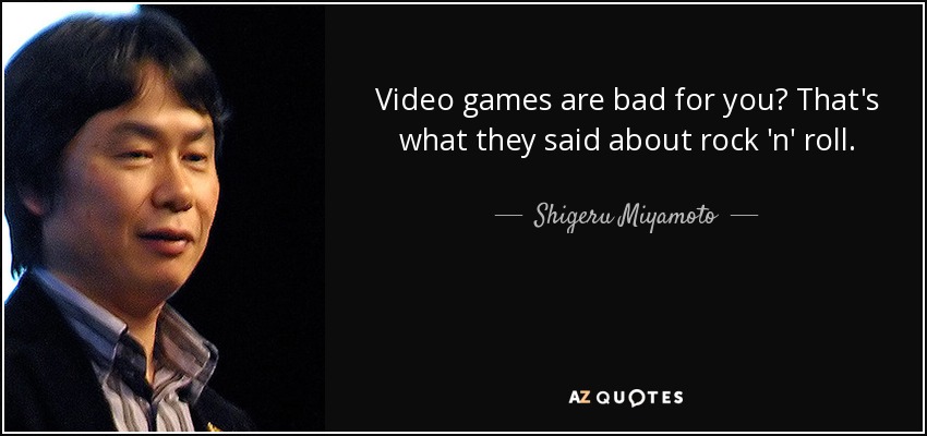 Video games are bad for you? That's what they said about rock 'n' roll. - Shigeru Miyamoto