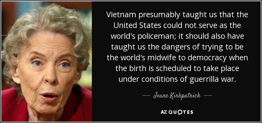 Vietnam presumably taught us that the United States could not serve as the world's policeman; it should also have taught us the dangers of trying to be the world's midwife to democracy when the birth is scheduled to take place under conditions of guerrilla war. - Jeane Kirkpatrick