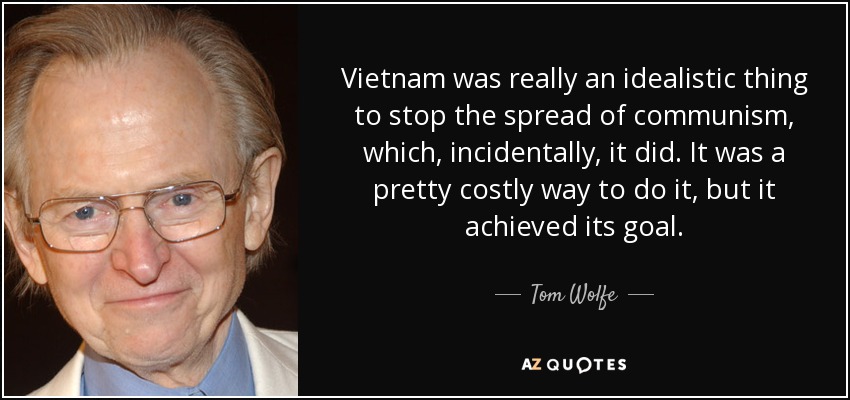 Vietnam was really an idealistic thing to stop the spread of communism, which, incidentally, it did. It was a pretty costly way to do it, but it achieved its goal. - Tom Wolfe