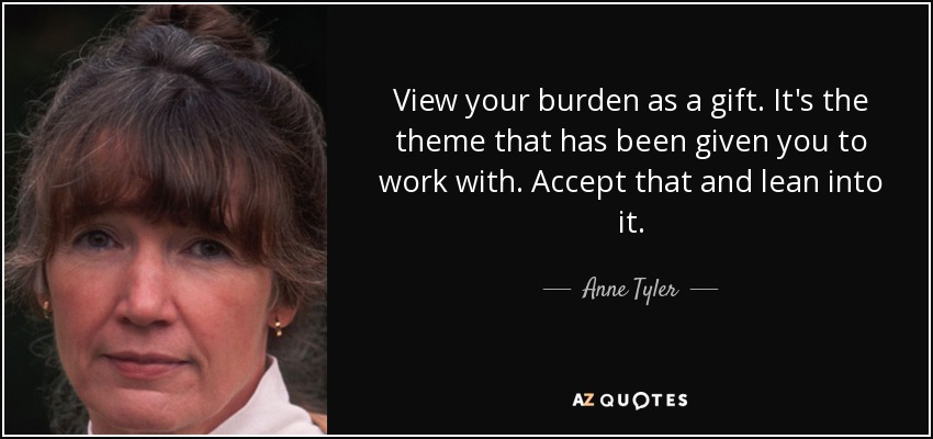 View your burden as a gift. It's the theme that has been given you to work with. Accept that and lean into it. - Anne Tyler
