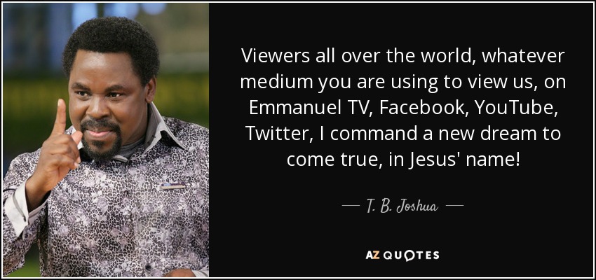 Viewers all over the world, whatever medium you are using to view us, on Emmanuel TV, Facebook, YouTube, Twitter, I command a new dream to come true, in Jesus' name! - T. B. Joshua