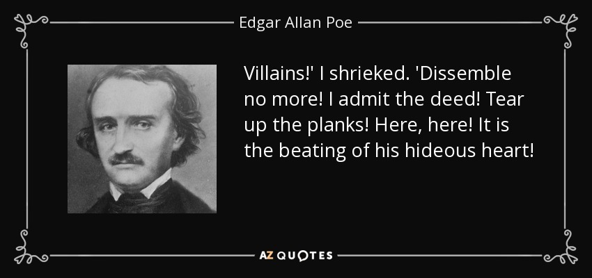 Villains!' I shrieked. 'Dissemble no more! I admit the deed! Tear up the planks! Here, here! It is the beating of his hideous heart! - Edgar Allan Poe