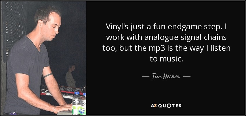 Vinyl's just a fun endgame step. I work with analogue signal chains too, but the mp3 is the way I listen to music. - Tim Hecker
