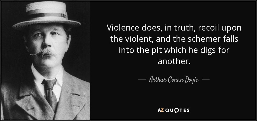 Violence does, in truth, recoil upon the violent, and the schemer falls into the pit which he digs for another. - Arthur Conan Doyle