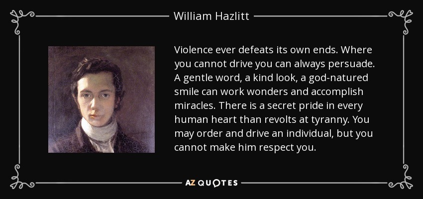 Violence ever defeats its own ends. Where you cannot drive you can always persuade. A gentle word, a kind look, a god-natured smile can work wonders and accomplish miracles. There is a secret pride in every human heart than revolts at tyranny. You may order and drive an individual, but you cannot make him respect you. - William Hazlitt