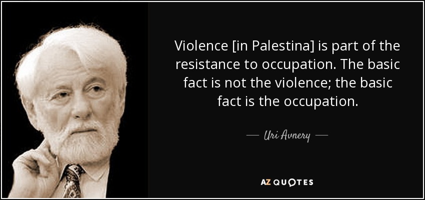 Violence [in Palestina] is part of the resistance to occupation. The basic fact is not the violence; the basic fact is the occupation. - Uri Avnery
