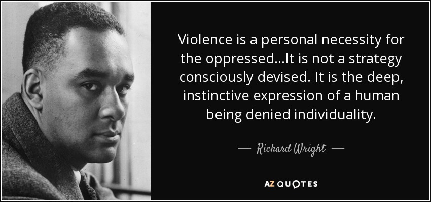 Violence is a personal necessity for the oppressed...It is not a strategy consciously devised. It is the deep, instinctive expression of a human being denied individuality. - Richard Wright