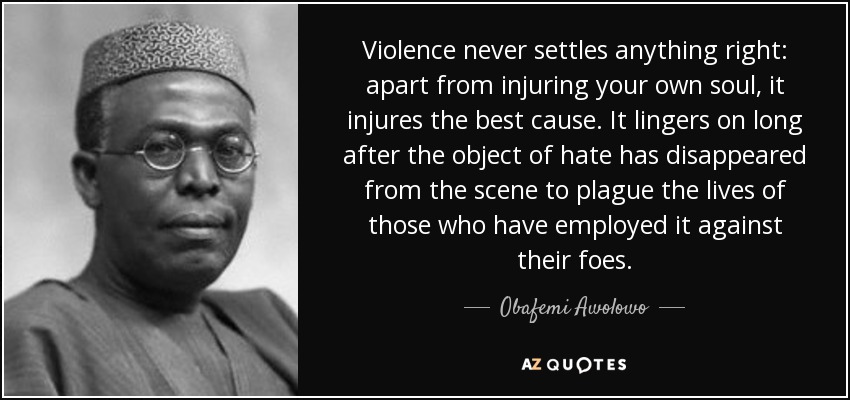 Violence never settles anything right: apart from injuring your own soul, it injures the best cause. It lingers on long after the object of hate has disappeared from the scene to plague the lives of those who have employed it against their foes. - Obafemi Awolowo