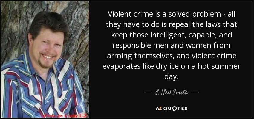 Violent crime is a solved problem - all they have to do is repeal the laws that keep those intelligent, capable, and responsible men and women from arming themselves, and violent crime evaporates like dry ice on a hot summer day. - L. Neil Smith