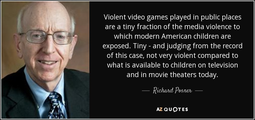 Violent video games played in public places are a tiny fraction of the media violence to which modern American children are exposed. Tiny - and judging from the record of this case, not very violent compared to what is available to children on television and in movie theaters today. - Richard Posner