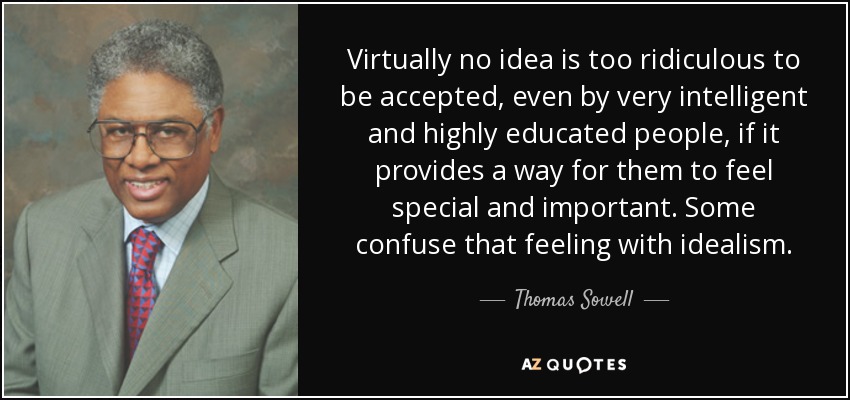 Virtually no idea is too ridiculous to be accepted, even by very intelligent and highly educated people, if it provides a way for them to feel special and important. Some confuse that feeling with idealism. - Thomas Sowell