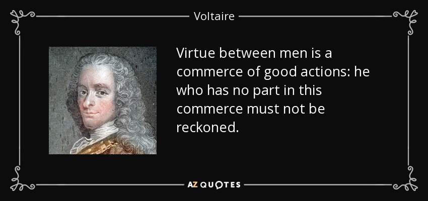 Virtue between men is a commerce of good actions: he who has no part in this commerce must not be reckoned. - Voltaire