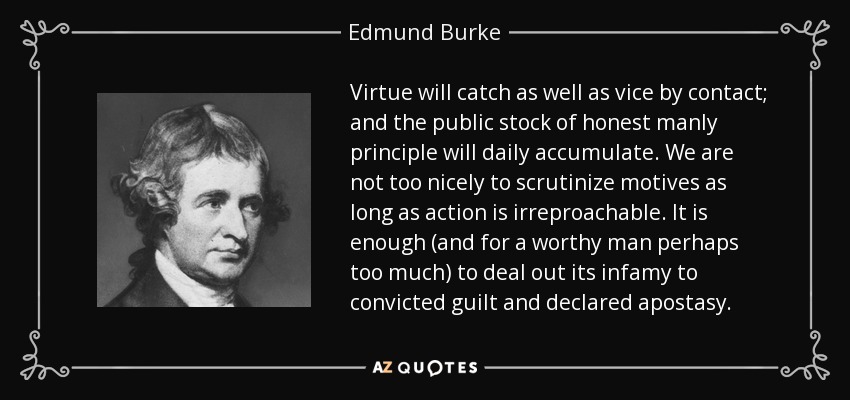 Virtue will catch as well as vice by contact; and the public stock of honest manly principle will daily accumulate. We are not too nicely to scrutinize motives as long as action is irreproachable. It is enough (and for a worthy man perhaps too much) to deal out its infamy to convicted guilt and declared apostasy. - Edmund Burke
