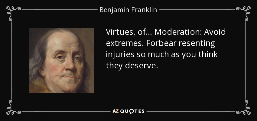 Virtues, of ... Moderation: Avoid extremes. Forbear resenting injuries so much as you think they deserve. - Benjamin Franklin