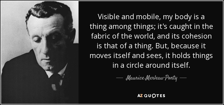 Visible and mobile, my body is a thing among things; it's caught in the fabric of the world, and its cohesion is that of a thing. But, because it moves itself and sees, it holds things in a circle around itself. - Maurice Merleau-Ponty
