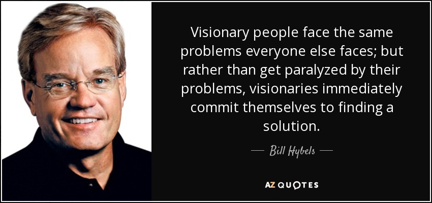Visionary people face the same problems everyone else faces; but rather than get paralyzed by their problems, visionaries immediately commit themselves to finding a solution. - Bill Hybels