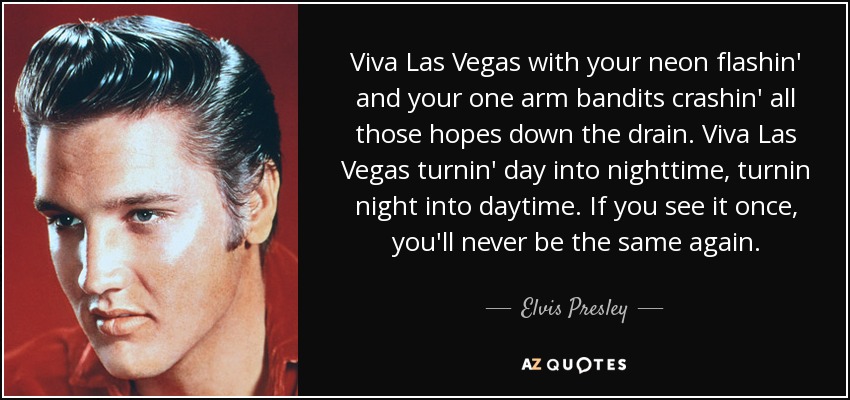 Viva Las Vegas with your neon flashin' and your one arm bandits crashin' all those hopes down the drain. Viva Las Vegas turnin' day into nighttime, turnin night into daytime. If you see it once, you'll never be the same again. - Elvis Presley