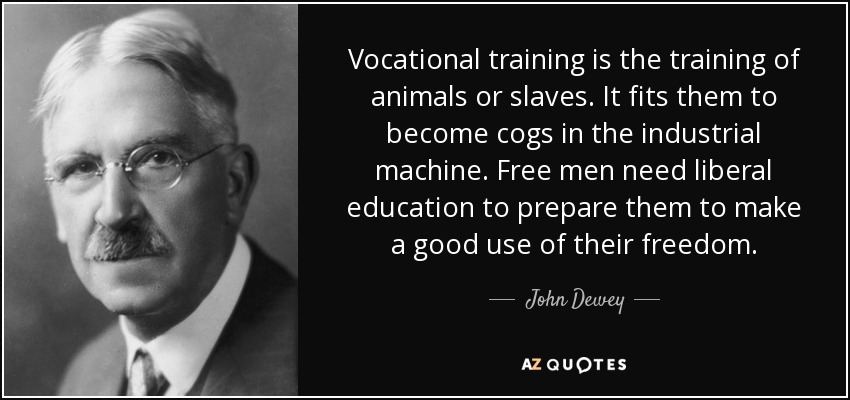 Vocational training is the training of animals or slaves. It fits them to become cogs in the industrial machine. Free men need liberal education to prepare them to make a good use of their freedom. - John Dewey