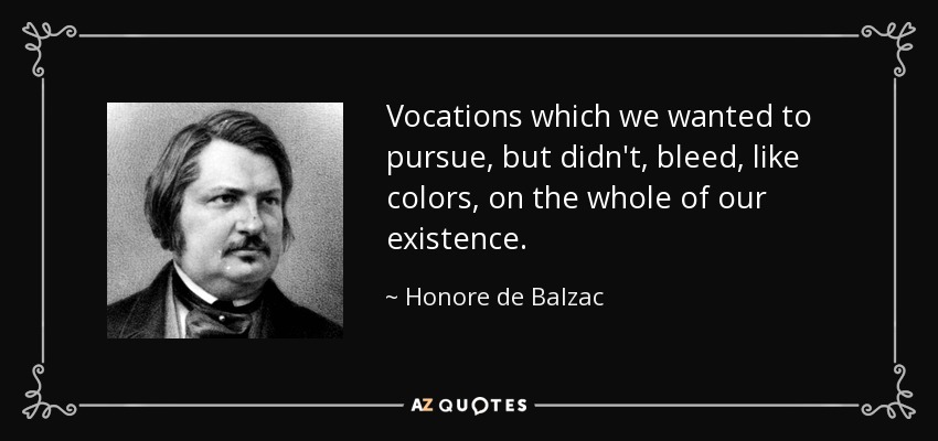 Vocations which we wanted to pursue, but didn't, bleed, like colors, on the whole of our existence. - Honore de Balzac