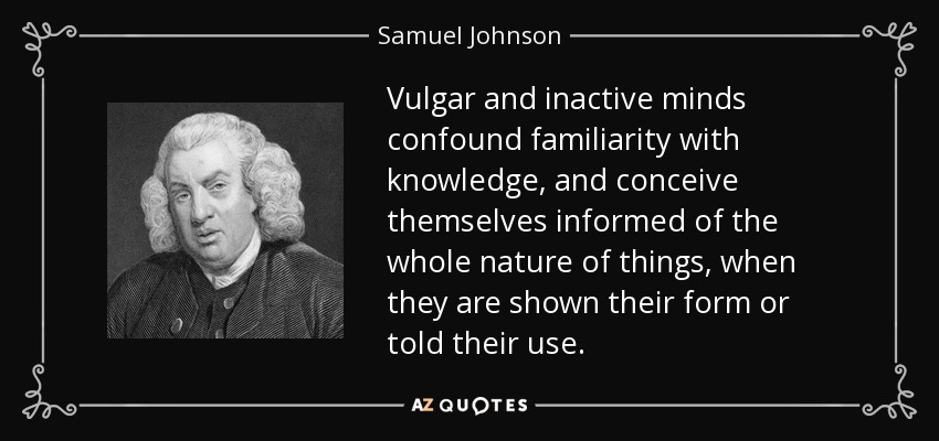 Vulgar and inactive minds confound familiarity with knowledge, and conceive themselves informed of the whole nature of things, when they are shown their form or told their use. - Samuel Johnson